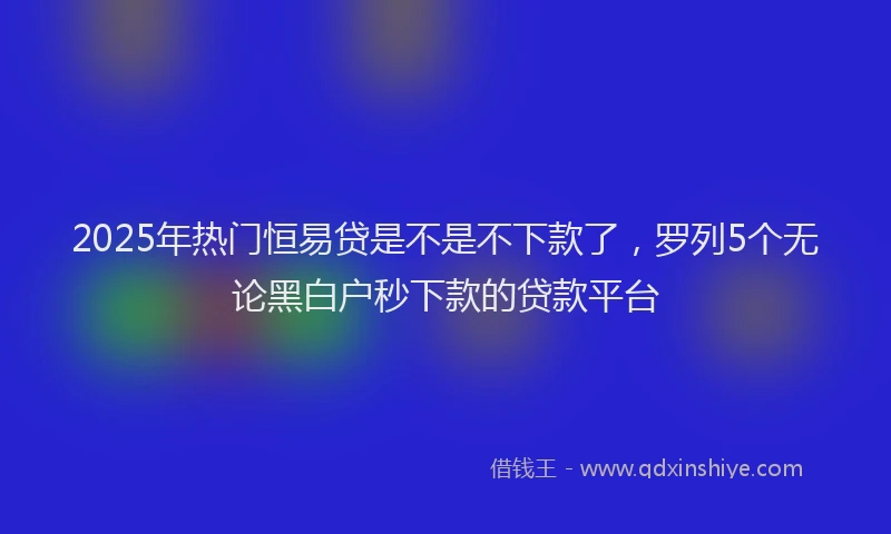 2025年热门恒易贷是不是不下款了，罗列5个无论黑白户秒下款的贷款平台
