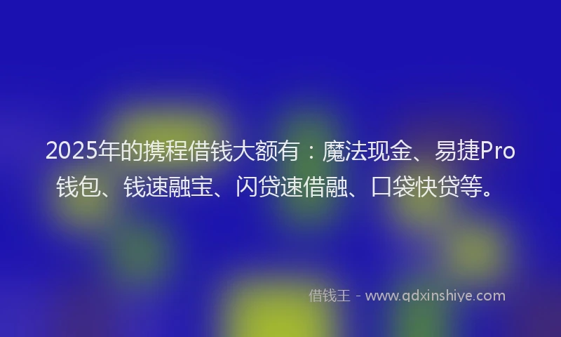 2025年的携程借钱大额有：魔法现金、易捷Pro钱包、钱速融宝、闪贷速借融、口袋快贷等。