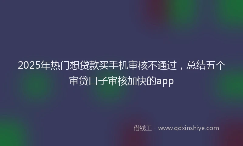 2025年热门想贷款买手机审核不通过，总结五个审贷口子审核加快的app