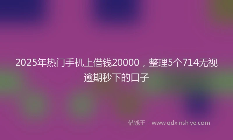 2025年热门手机上借钱20000，整理5个714无视逾期秒下的口子