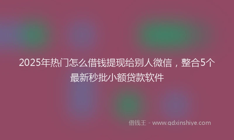 2025年热门怎么借钱提现给别人微信，整合5个最新秒批小额贷款软件