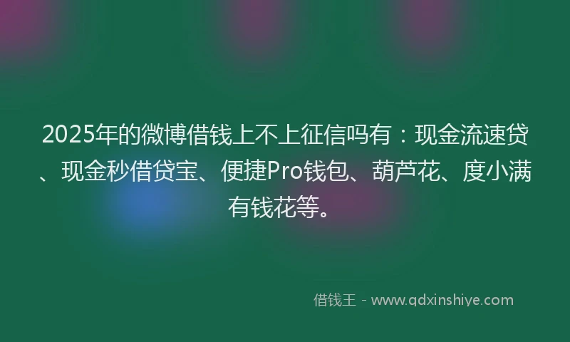2025年的微博借钱上不上征信吗有：现金流速贷、现金秒借贷宝、便捷Pro钱包、葫芦花、度小满有钱花等。