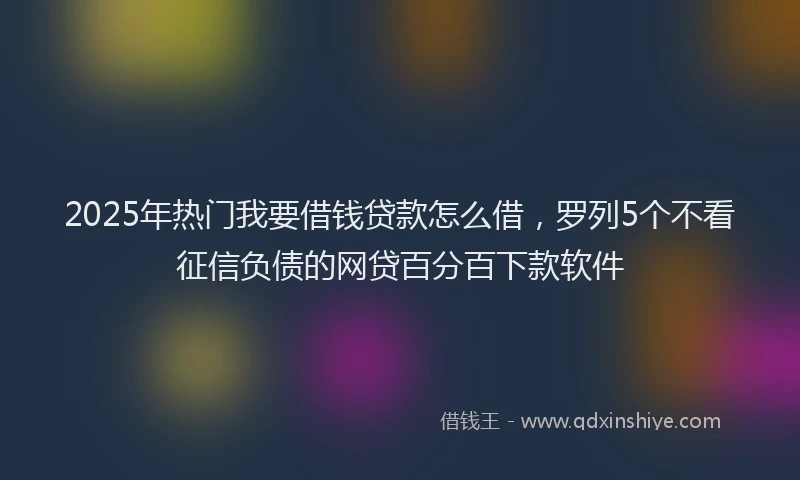 2025年热门我要借钱贷款怎么借，罗列5个不看征信负债的网贷百分百下款软件