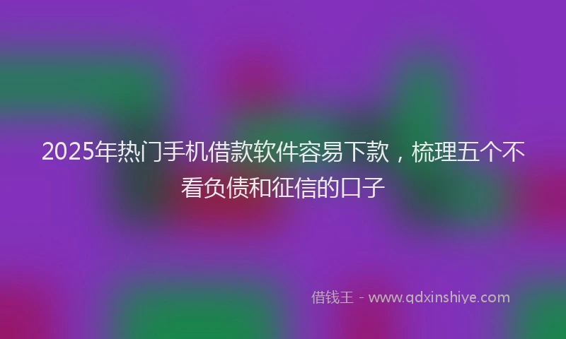 2025年热门手机借款软件容易下款，梳理五个不看负债和征信的口子