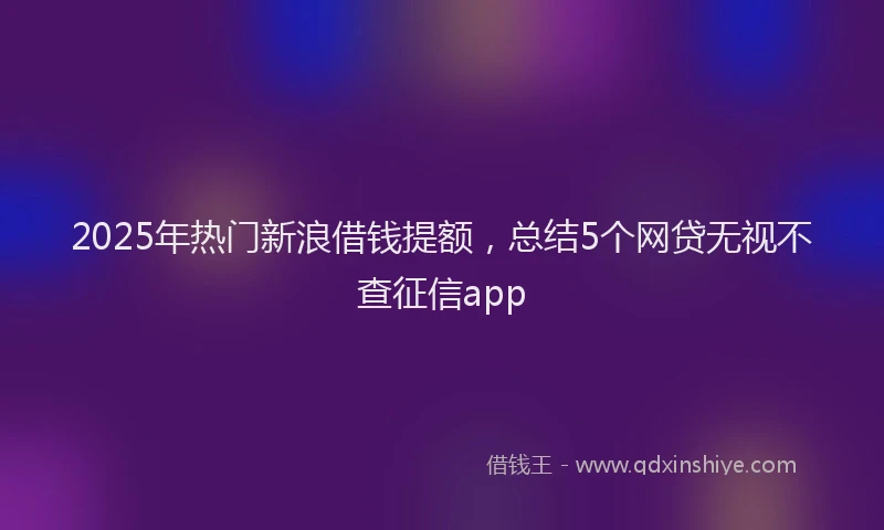 2025年热门新浪借钱提额，总结5个网贷无视不查征信app