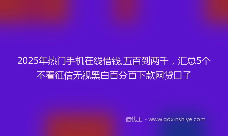 2025年热门手机在线借钱,五百到两千，汇总5个不看征信无视黑白百分百下款网贷口子