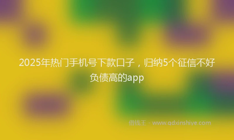 2025年热门手机号下款口子，归纳5个征信不好负债高的app