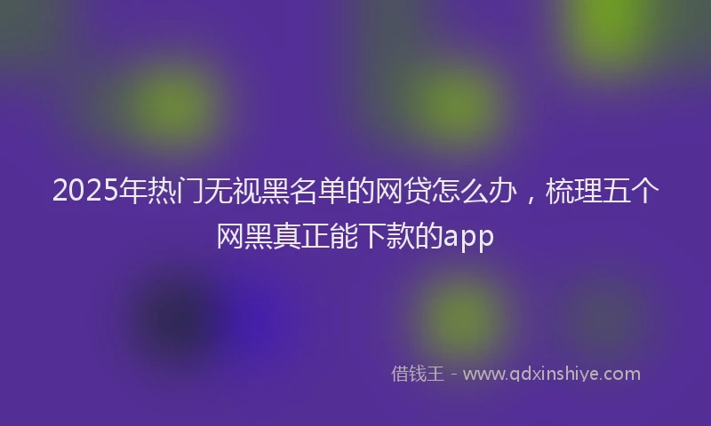 2025年热门无视黑名单的网贷怎么办，梳理五个网黑真正能下款的app