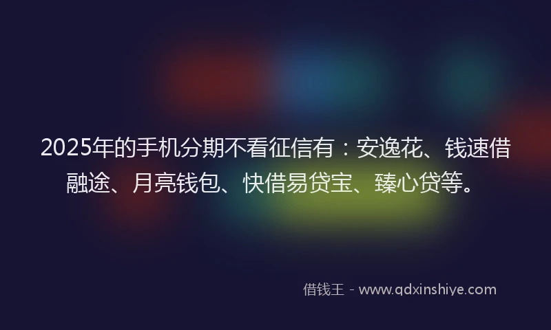 2025年的手机分期不看征信有：安逸花、钱速借融途、月亮钱包、快借易贷宝、臻心贷等。