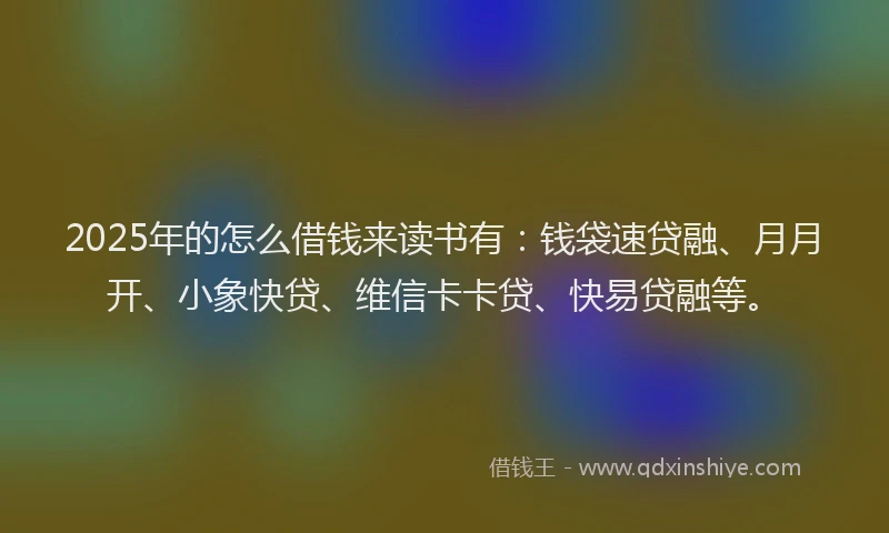 2025年的怎么借钱来读书有：钱袋速贷融、月月开、小象快贷、维信卡卡贷、快易贷融等。