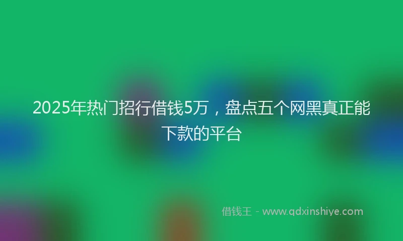 2025年热门招行借钱5万，盘点五个网黑真正能下款的平台