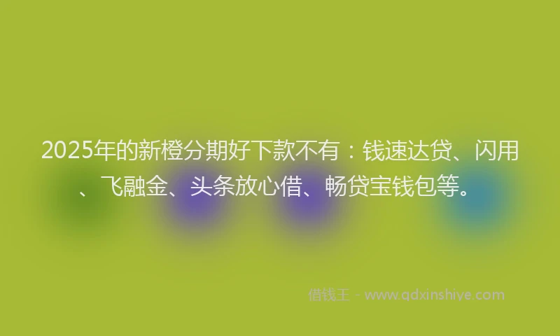2025年的新橙分期好下款不有：钱速达贷、闪用、飞融金、头条放心借、畅贷宝钱包等。
