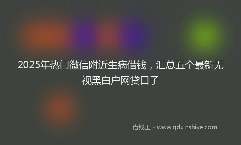2025年热门微信附近生病借钱，汇总五个最新无视黑白户网贷口子