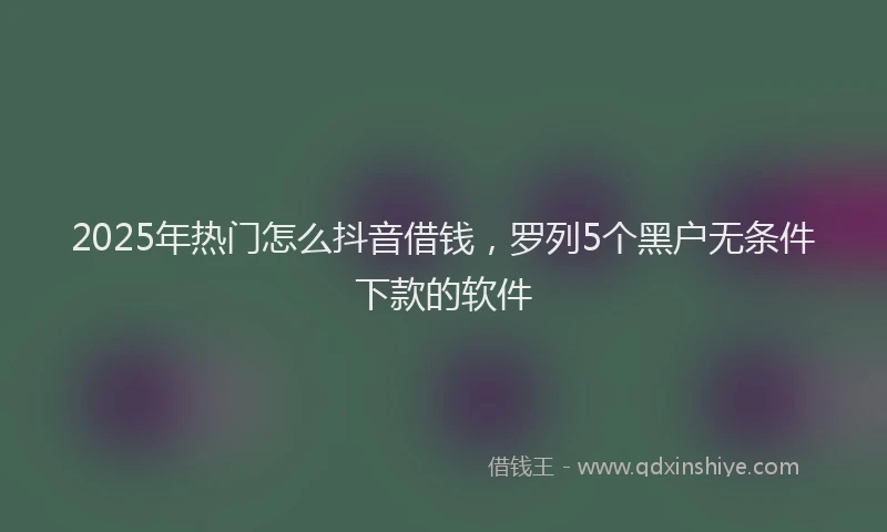 2025年热门怎么抖音借钱，罗列5个黑户无条件下款的软件