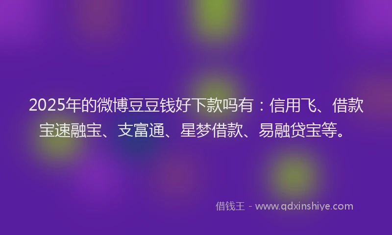 2025年的微博豆豆钱好下款吗有：信用飞、借款宝速融宝、支富通、星梦借款、易融贷宝等。