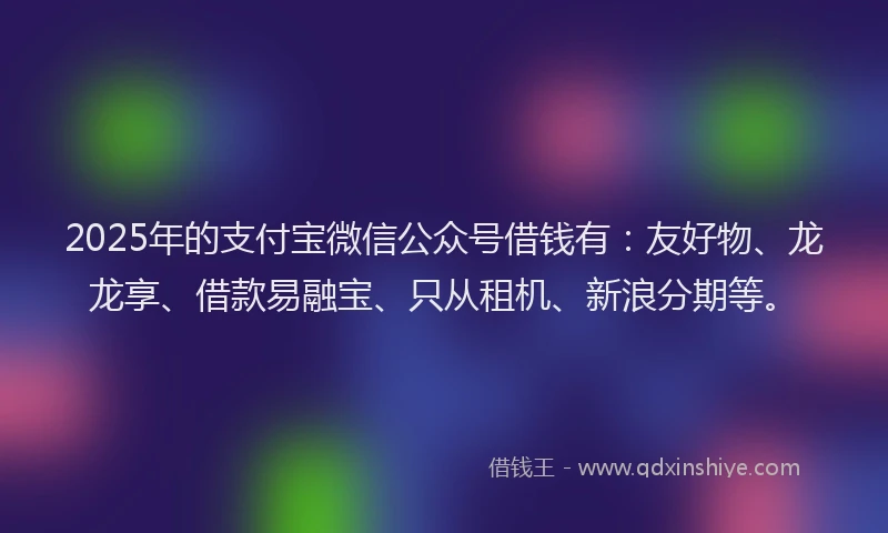 2025年的支付宝微信公众号借钱有：友好物、龙龙享、借款易融宝、只从租机、新浪分期等。