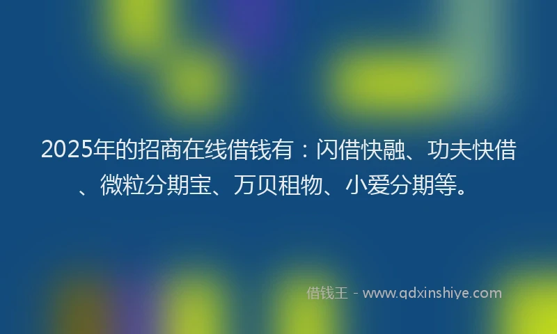 2025年的招商在线借钱有：闪借快融、功夫快借、微粒分期宝、万贝租物、小爱分期等。