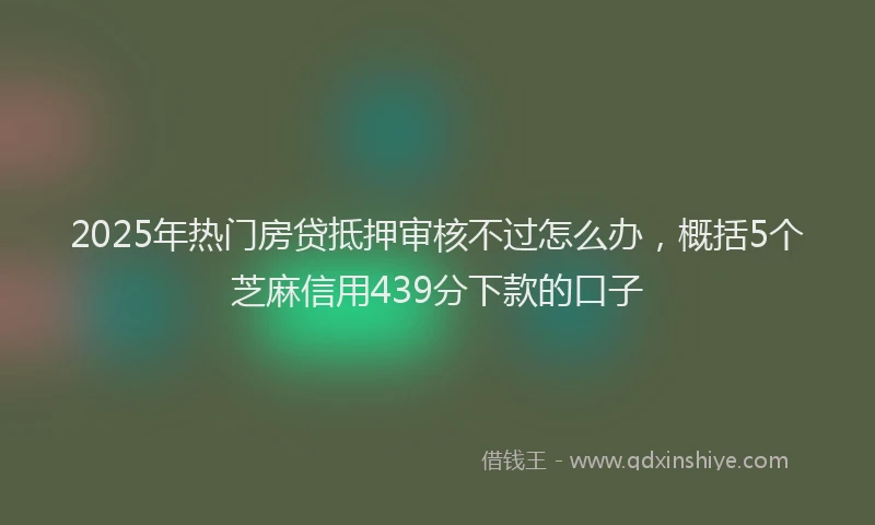 2025年热门房贷抵押审核不过怎么办，概括5个芝麻信用439分下款的口子