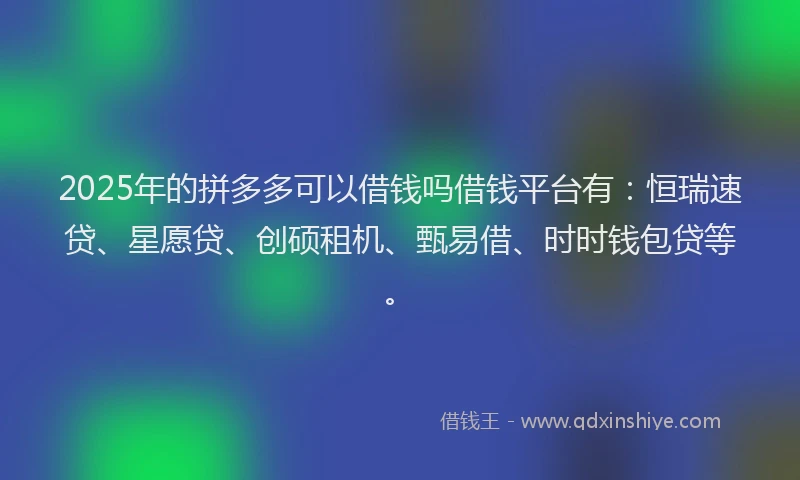 2025年的拼多多可以借钱吗借钱平台有：恒瑞速贷、星愿贷、创硕租机、甄易借、时时钱包贷等。