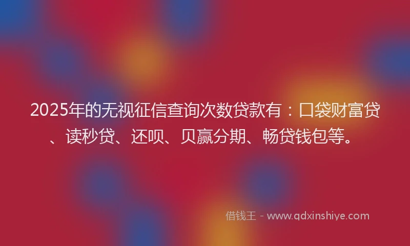 2025年的无视征信查询次数贷款有：口袋财富贷、读秒贷、还呗、贝赢分期、畅贷钱包等。