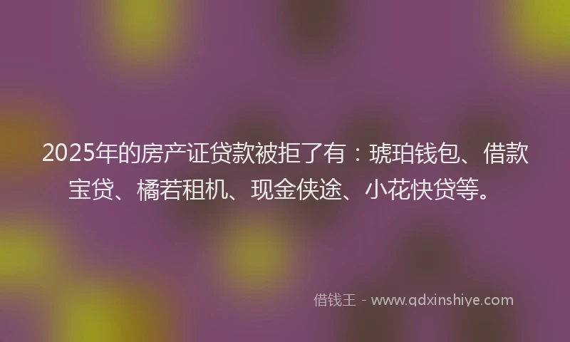 2025年的房产证贷款被拒了有：琥珀钱包、借款宝贷、橘若租机、现金侠途、小花快贷等。