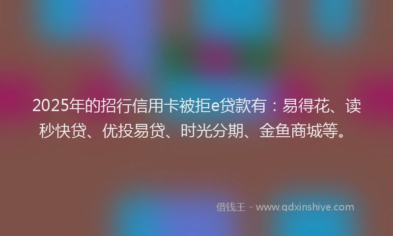 2025年的招行信用卡被拒e贷款有：易得花、读秒快贷、优投易贷、时光分期、金鱼商城等。