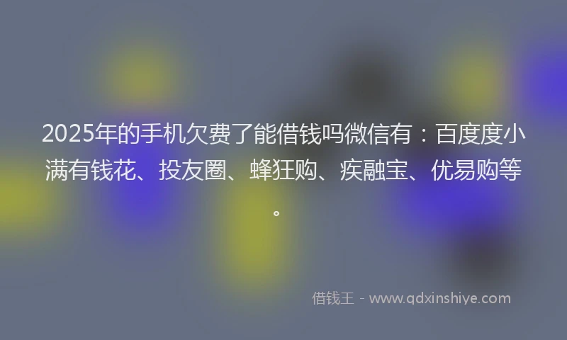 2025年的手机欠费了能借钱吗微信有：百度度小满有钱花、投友圈、蜂狂购、疾融宝、优易购等。