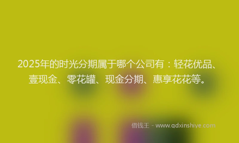 2025年的时光分期属于哪个公司有：轻花优品、壹现金、零花罐、现金分期、惠享花花等。