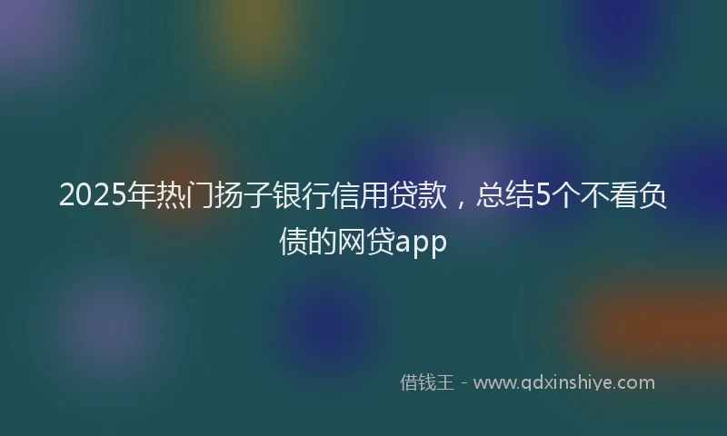 2025年热门扬子银行信用贷款，总结5个不看负债的网贷app
