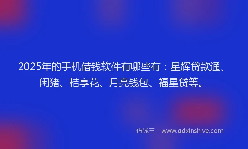 2025年的手机借钱软件有哪些有：星辉贷款通、闲猪、桔享花、月亮钱包、福星贷等。