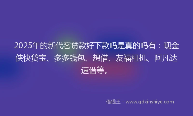 2025年的新代客贷款好下款吗是真的吗有：现金侠快贷宝、多多钱包、想借、友福租机、阿凡达速借等。