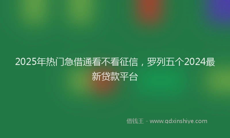 2025年热门急借通看不看征信，罗列五个2024最新贷款平台