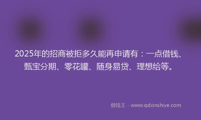 2025年的招商被拒多久能再申请有：一点借钱、甄宝分期、零花罐、随身易贷、理想给等。