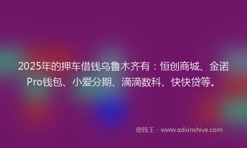 2025年的押车借钱乌鲁木齐有：恒创商城、金诺Pro钱包、小爱分期、滴滴数科、快快贷等。
