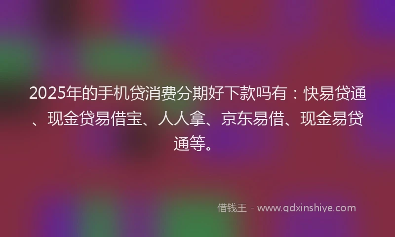 2025年的手机贷消费分期好下款吗有：快易贷通、现金贷易借宝、人人拿、京东易借、现金易贷通等。