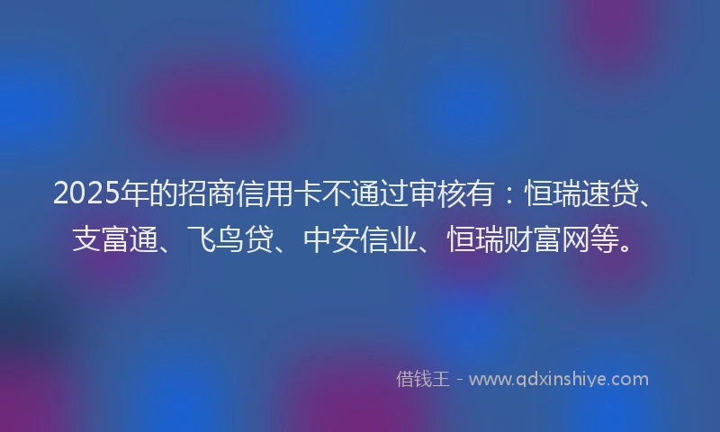 2025年的招商信用卡不通过审核有：恒瑞速贷、支富通、飞鸟贷、中安信业、恒瑞财富网等。