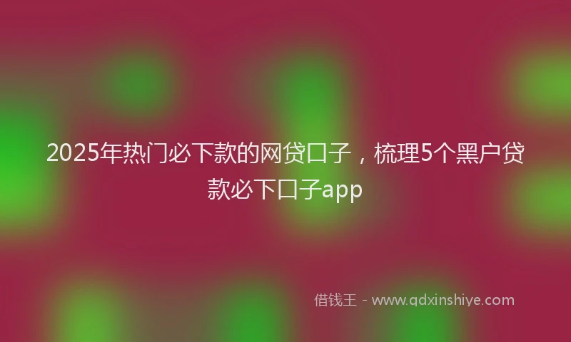 2025年热门必下款的网贷口子，梳理5个黑户贷款必下口子app