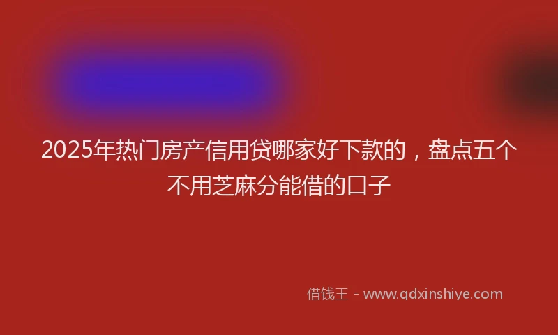 2025年热门房产信用贷哪家好下款的，盘点五个不用芝麻分能借的口子
