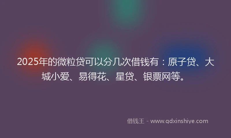2025年的微粒贷可以分几次借钱有：原子贷、大城小爱、易得花、星贷、银票网等。