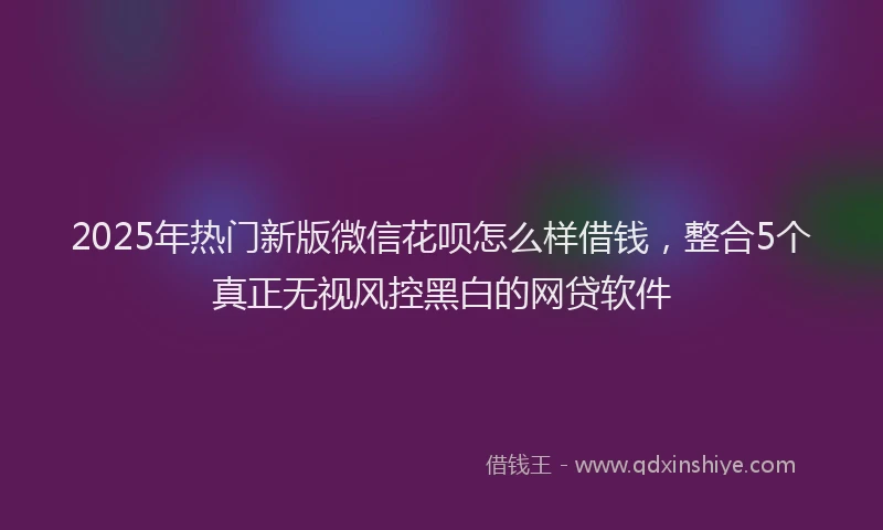 2025年热门新版微信花呗怎么样借钱，整合5个真正无视风控黑白的网贷软件