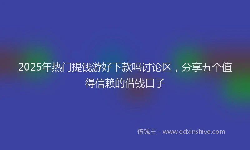 2025年热门提钱游好下款吗讨论区，分享五个值得信赖的借钱口子