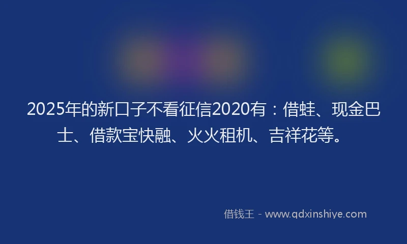 2025年的新口子不看征信2020有：借蛙、现金巴士、借款宝快融、火火租机、吉祥花等。