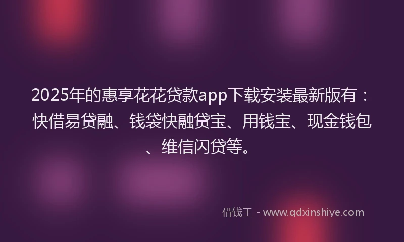 2025年的惠享花花贷款app下载安装最新版有：快借易贷融、钱袋快融贷宝、用钱宝、现金钱包、维信闪贷等。