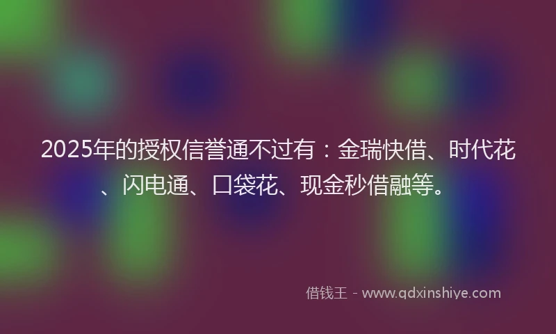 2025年的授权信誉通不过有：金瑞快借、时代花、闪电通、口袋花、现金秒借融等。