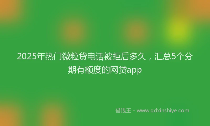 2025年热门微粒贷电话被拒后多久，汇总5个分期有额度的网贷app