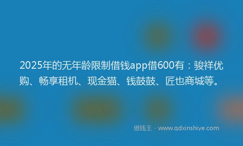 2025年的无年龄限制借钱app借600有：骏祥优购、畅享租机、现金猫、钱鼓鼓、匠也商城等。