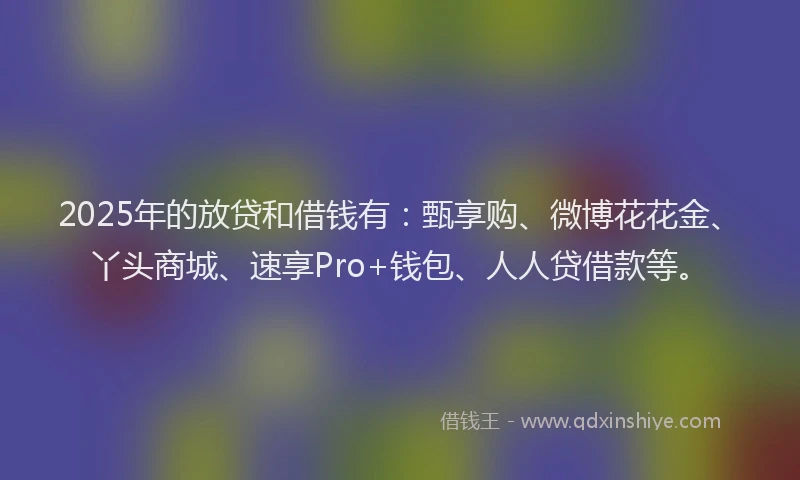 2025年的放贷和借钱有：甄享购、微博花花金、丫头商城、速享Pro+钱包、人人贷借款等。