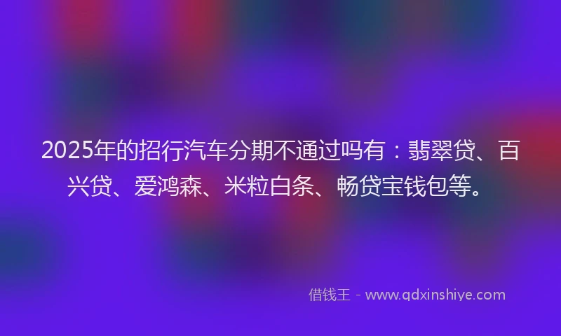 2025年的招行汽车分期不通过吗有：翡翠贷、百兴贷、爱鸿森、米粒白条、畅贷宝钱包等。
