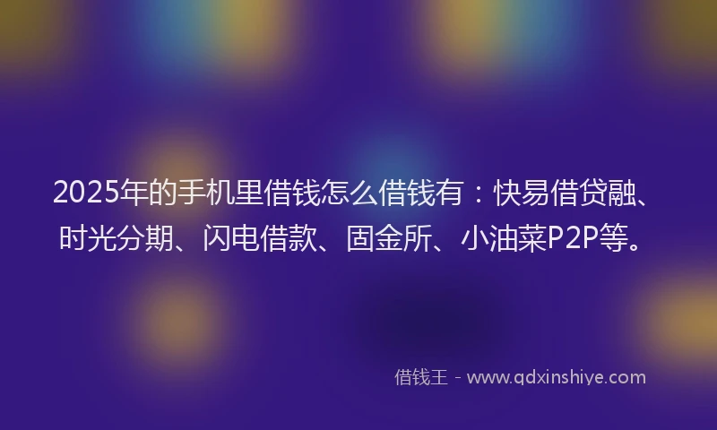 2025年的手机里借钱怎么借钱有：快易借贷融、时光分期、闪电借款、固金所、小油菜P2P等。