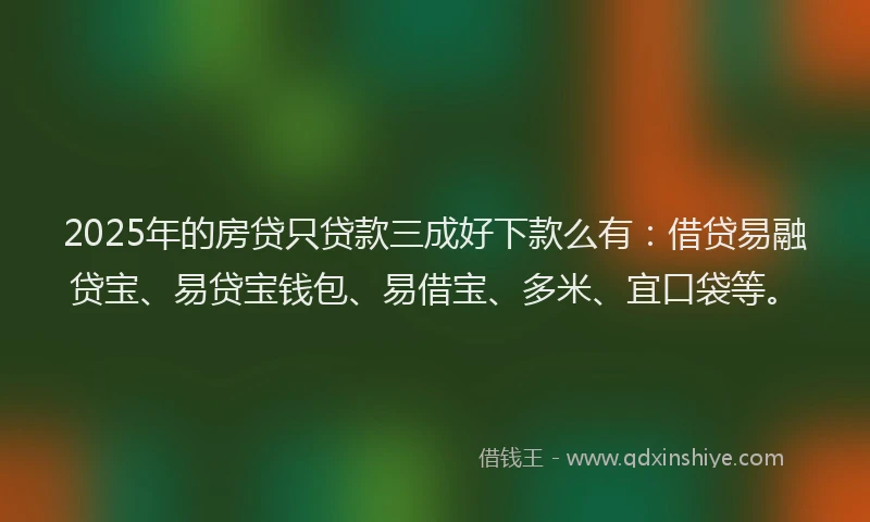 2025年的房贷只贷款三成好下款么有：借贷易融贷宝、易贷宝钱包、易借宝、多米、宜口袋等。